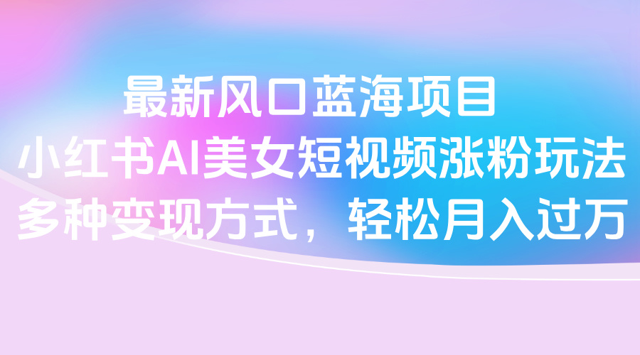 最新风口蓝海项目，小红书AI美女短视频涨粉玩法，多种变现方式轻松月入过万